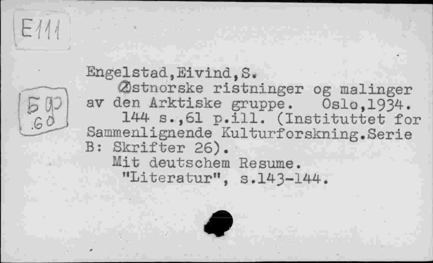 ﻿Engelstad,Eivind,S «
(2)stnorske ristninger og malinger av den Arktiske gruppe. Oslo,1934.
144 s.,61 p.ill. (Instituttet for Sammenlignende Kulturforskning.Serie B: Skrifter 26).
Mit deutschem Resume.
’'Literatur”, s. 143-144.